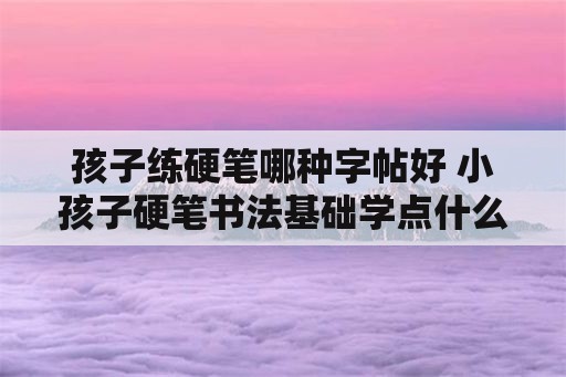 孩子练硬笔哪种字帖好 小孩子硬笔书法基础学点什么